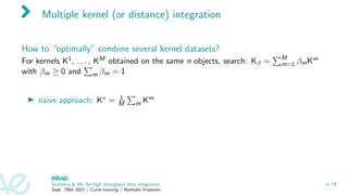 Multiple kernel (or distance) integration
How to “optimally” combine several kernel datasets?
For kernels K1, . . . , KM obtained on the same n objects, search: Kβ =
PM
m=1 βmKm
with βm ≥ 0 and
P
m βm = 1
I naive approach: K∗ = 1
M
P
m Km
Statistics & ML for high throughput data integration
Sept. 29th 2021 / Curie training / Nathalie Vialaneix
p. 14
 