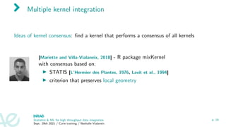 Multiple kernel integration
Ideas of kernel consensus: find a kernel that performs a consensus of all kernels
[Mariette and Villa-Vialaneix, 2018] - R package mixKernel
with consensus based on:
I STATIS [L’Hermier des Plantes, 1976, Lavit et al., 1994]
I criterion that preserves local geometry
Statistics & ML for high throughput data integration
Sept. 29th 2021 / Curie training / Nathalie Vialaneix
p. 16
 