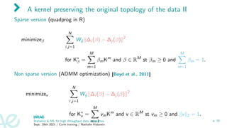 A kernel preserving the original topology of the data II
Sparse version (quadprog in R)
minimizeβ
N
X
i,j=1
Wij k∆i (β) − ∆j (β)k2
for K∗
β =
M
X
m=1
βmKm
and β ∈ RM
st βm ≥ 0 and
M
X
m=1
βm = 1.
Non sparse version (ADMM optimization) [Boyd et al., 2011]
minimizev
N
X
i,j=1
Wij k∆i (β) − ∆j (β)k2
for K∗
v =
M
X
m=1
vmKm
and v ∈ RM
st vm ≥ 0 and kvk2 = 1.
Statistics  ML for high throughput data integration
Sept. 29th 2021 / Curie training / Nathalie Vialaneix
p. 19
 