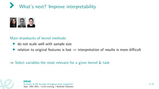 What’s next? Improve interpretability
Main drawbacks of kernel methods:
I do not scale well with sample size
I relation to original features is lost ⇒ interpretation of results is more difficult
⇒ Select variables the most relevant for a given kernel  task
Statistics  ML for high throughput data integration
Sept. 29th 2021 / Curie training / Nathalie Vialaneix
p. 22
 