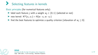 Selecting features in kernels
Basic principles (for numerical features only):
I label each feature j with a weight wj ∈ {0, 1} (selected or not)
I new kernel: Kw(xi , xi0 ) = K(w · xi , w · xi0 )
I find the best features to optimize a quality criterion (relaxation of wj ≥ 0)
Statistics  ML for high throughput data integration
Sept. 29th 2021 / Curie training / Nathalie Vialaneix
p. 23
 