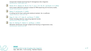 Unsupervised multiple kernel learning for heterogeneous data integration.
Bioinformatics, 34(6):1009–1015.
Ritchie, M. E., Phipson, B., Wu, D., Hu, Y., Law, C. W., Shi, W., and Smyth, G. K. (2015).
limma powers differential expression analyses for RNA-sequencing and microarray studies.
Nucleic Acids Research, 43(7):e47.
Robert, P. and Escoufier, Y. (1976).
A unifying tool for linear multivariate statistical methods: the rv-coefficient.
Applied Statistics, 25(3):257–265.
Saigo, H., Vert, J.-P., Ueda, N., and Akutsu, T. (2004).
Protein homology detection using string alignment kernels.
Bioinformatics, 20(11):1682–1689.
Shen, H., Dührkop, K., Böcher, S., and Rousu, J. (2014).
Metabolite identification through multiple kernel learning on fragmentation trees.
Bioinformatics, 30(12):i157–i64.
Statistics  ML for high throughput data integration
Sept. 29th 2021 / Curie training / Nathalie Vialaneix
p. 27
 