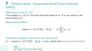 Technical details: Unsupervised Kernel Feature Selection
(UKFS)
Reduced kernel for X ∈ Rp
Tune weights w ∈ {0, 1}p such that the kernel based on w · X is very similar to the
kernel based on X
Optimization problem
argmin w ∈ {0, 1}p
kKw
x − Kx k2
F s.t
p
X
j=1
wj ≤ d
Continuous relaxation (non-convex and non-smooth)
w∗ := argmin w ∈ (R+)pkKw
x − Kx k2
F + λkwk1, solved with proximal gradient descent
Statistics  ML for high throughput data integration
Sept. 29th 2021 / Curie training / Nathalie Vialaneix
p. 27
 