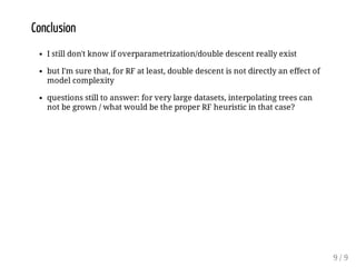 Conclusion
I still don't know if overparametrization/double descent really exist
but I'm sure that, for RF at least, double descent is not directly an effect of
model complexity
questions still to answer: for very large datasets, interpolating trees can
not be grown / what would be the proper RF heuristic in that case?
9 / 9
 
