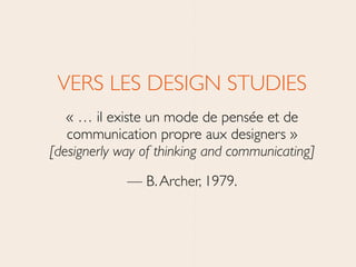 VERS LES DESIGN STUDIES 	

« … il existe un mode de pensée et de
communication propre aux designers » 
[designerly way of thinking and communicating]	

— B.Archer, 1979.
 