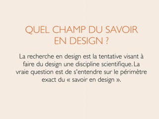 QUEL CHAMP DU SAVOIR 
EN DESIGN ? 	

La recherche en design est la tentative visant à
faire du design une discipline scientiﬁque.La
vraie question est de s'entendre sur le périmètre
exact du « savoir en design ».
 