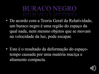 • De acordo com a Teoria Geral da Relatividade,
um buraco negro é uma região do espaço da
qual nada, nem mesmo objetos que se movam
na velocidade da luz, pode escapar.
• Este é o resultado da deformação do espaço-
tempo causada por uma matéria maciça e
altamente compacta.
 