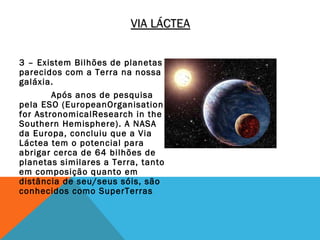 VIA LÁCTEA


3 – Existem Bilhões de planetas
parecidos com a Terra na nossa
galáxia.
        Após anos de pesquisa
pela ESO (EuropeanOrganisation
for AstronomicalResearch in the
Southern Hemisphere). A NASA
da Europa, concluiu que a Via
Láctea tem o potencial para
abrigar cerca de 64 bilhões de
planetas similares a Terra, tanto
em composição quanto em
distância de seu/seus sóis, são
conhecidos como SuperTerras
 