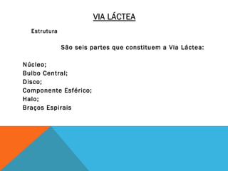 VIA LÁCTEA
  Estrutura

              São seis partes que constituem a Via Láctea:

Núcleo;
Bulbo Central;
Disco;
Componente Esférico;
Halo;
Braços Espirais
 
