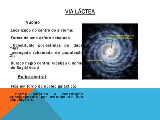 VIA LÁCTEA
       Núcleo
Localizado no centro do sistema;

Forma de uma esfera achatada
 Constituído   por estrelas   de   idade
mais
 avançada (chamada de população
2);
Buraco negro central recebeu o nome
de Sagitários A

    Bulbo central

Fica em torno do núcleo galáctico;

   Forma   esférica  e   constituído
principalmente por estrelas do tipo
população 2.
 