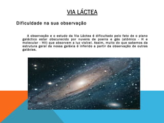 VIA LÁCTEA
Dificuldade na sua observação

     A observação e o estudo da Via Láctea é dificultado pelo fato de o plano
  galáctico estar obscurecido por nuvens de poeira e gás (atómico - H e
  molecular - HII) que absorvem a luz visível. Assim, muito do que sabemos da
  estrutura geral da nossa galáxia é inferido a partir da observação de outras
  galáxias.
 