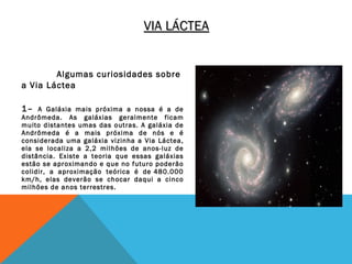 VIA LÁCTEA


        Algumas curiosidades sobre
a Via Láctea
 

1–   A Galáxia mais próxima a nossa é a de
Andrômeda. As galáxias geralmente ficam
muito distantes umas das outras. A galáxia de
Andrômeda é a mais próxima de nós e é
considerada uma galáxia vizinha a Via Láctea,
ela se localiza a 2,2 milhões de anos-luz de
distância. Existe a teoria que essas galáxias
estão se aproximando e que no futuro poderão
colidir, a aproximação teórica é de 480.000
km/h, elas deverão se chocar daqui a cinco
milhões de anos terrestres.
 