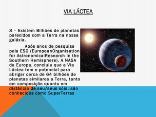 VIA LÁCTEA


3 – Existem Bilhões de planetas
parecidos com a Terra na nossa
galáxia.
        Após anos de pesquisa
pela ESO (EuropeanOrganisation
for AstronomicalResearch in the
Southern Hemisphere). A NASA
da Europa, concluiu que a Via
Láctea tem o potencial para
abrigar cerca de 64 bilhões de
planetas similares a Terra, tanto
em composição quanto em
distância de seu/seus sóis, são
conhecidos como SuperTerras
 