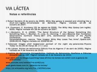 VIA LÁCTEA
   Notas e referências

↑ Robert Sanders (9 de janeiro de 2006).  Milky Way galaxy is warped and vibrating like a
   drum (em inglês). Universidade    de    Berkeley.    Página    visitada  em 28      de
   outubro de 2007.
↑ H. Frommert; C. Kronberg (25 de agosto de 2006).  The Milky Way Galaxy  (em inglês).
    SEDS. Página visitada em 28 de outubro de 2007.
↑ a b Benjamin, R. A. (2008). " The Spiral Structure of the Galaxy: Something Old,
    Something New...". Beuther, H.; Linz, H.; Henning, T. (ed.)  Massive Star Formation:
    Observations Confront Theory  387: 375, Astronomical Society of the Pacific
    Conference                                                                   Series. 
    VertambémBryner, Jeanna. "New Images: Milky Way Loses Two Arms",  Space.com,
    2008-06-03. Página visitada em 2008-06-04.
↑ Telescope images yield largest-ever portrait of the night sky  pelarevista Physics
    Today no dia 29 de março de  2012 [[1]]
↑ Via Láctea. Núcleo de Astronomia Ciência Viva do Algarve (7 de abril de 2005). Página
    visitada em 4 de fevereiro de 2012.
↑ História da Astronomia Extragaláctica . Instituto de Astronomia, Geofísica e Ciências
    Atmosféricas da USP. Página visitada em 5 de fevereiro de 2012.
supr.abril.com.br/blogs/superblog/nasa-afirma-via-lactea-vai-colidir-com-a-galaxia-de-
   andromeda/
www.youtube.com/watech?=a-och6j1uvy
www.geeknisses.com.br./galaxia-via-lactea/
http://pt.wikipedia.org/wiki/Via_L%C3%A1ctea
 