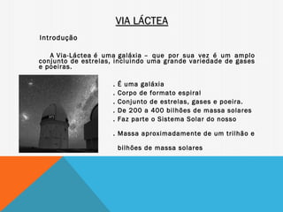 VIA LÁCTEA
Introdução

   A Via-Láctea é uma galáxia – que por sua vez é um amplo
conjunto de estrelas, incluindo uma grande variedade de gases
e poeiras.

                     .   É uma galáxia
                     .   Corpo de formato espiral
                     .   Conjunto de estrelas, gases e poeira.
                     .   De 200 a 400 bilhões de massa solares
                     .   Faz parte o Sistema Solar do nosso
planeta
                     . Massa aproximadamente de um trilhão e
750
                         bilhões de massa solares
 