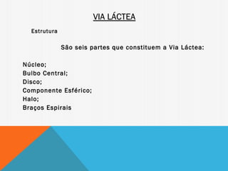 VIA LÁCTEA
  Estrutura

              São seis partes que constituem a Via Láctea:

Núcleo;
Bulbo Central;
Disco;
Componente Esférico;
Halo;
Braços Espirais
 
