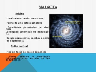 VIA LÁCTEA
       Núcleo
Localizado no centro do sistema;

Forma de uma esfera achatada
 Constituído   por estrelas   de   idade
mais
 avançada (chamada de população
2);
Buraco negro central recebeu o nome
de Sagitários A

    Bulbo central

Fica em torno do núcleo galáctico;

   Forma   esférica  e   constituído
principalmente por estrelas do tipo
população 2.
 