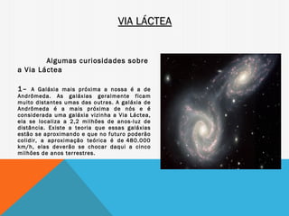 VIA LÁCTEA


        Algumas curiosidades sobre
a Via Láctea
 

1–   A Galáxia mais próxima a nossa é a de
Andrômeda. As galáxias geralmente ficam
muito distantes umas das outras. A galáxia de
Andrômeda é a mais próxima de nós e é
considerada uma galáxia vizinha a Via Láctea,
ela se localiza a 2,2 milhões de anos-luz de
distância. Existe a teoria que essas galáxias
estão se aproximando e que no futuro poderão
colidir, a aproximação teórica é de 480.000
km/h, elas deverão se chocar daqui a cinco
milhões de anos terrestres.
 