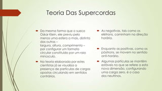Teoria Das Supercordas
 Da mesma forma que o sueco
Oskar Klein, ele previu pelo
menos uma esfera a mais, distinta
das outras –
largura, altura, comprimento –
por configurar um formato
circular constituído por um raio
minúsculo.
 Na teoria elaborada por estes
cientistas já se visualiza a
presença de partículas de cargas
opostas circulando em sentidos
contrários.
 As negativas, tais como os
elétrons, caminham na direção
horária.
 Enquanto as positivas, como os
pósitrons, se movem no sentido
anti-horário.
 Algumas partículas se mantêm
estáveis no que se refere a esta
nova dimensão, configurando
uma carga zero, é o caso
dos neutrinos.
 