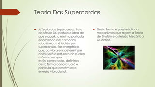 Teoria Das Supercordas
 A Teoria das Supercordas, fruto
do século XX, postula a ideia de
que o quark, a mínima partícula
encontrada nas camadas
subatômicas, é tecido por
supercordas, fios energéticos
que, ao vibrarem, determinam
como será a natureza do núcleo
atômico ao qual
estão conectados, definindo
desta forma como atuará a
partícula que contém esta
energia vibracional.
 Desta forma é possível aliar os
mecanismos que regem a Teoria
de Einstein e as leis da Mecânica
Quântica.
 