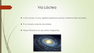 Via Láctea
 A Via Láctea é uma galáxia espiral da qual faz o Sistema Solar faz parte.
 É um amplo conjunto de estrelas.
 Nosso Planeta é um dos astros integrantes.
 