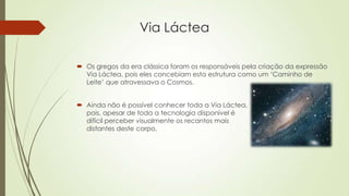 Via Láctea
 Os gregos da era clássica foram os responsáveis pela criação da expressão
Via Láctea, pois eles concebiam esta estrutura como um ‘Caminho de
Leite’ que atravessava o Cosmos.
 Ainda não é possível conhecer toda a Via Láctea,
pois, apesar de toda a tecnologia disponível é
difícil perceber visualmente os recantos mais
distantes deste corpo.
 