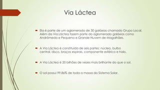 Via Láctea
 Ela é parte de um aglomerado de 30 galáxias chamado Grupo Local.
Além da Via Láctea fazem parte do aglomerado galáxias como
Andrômeda e Pequena e Grande Nuvem de Magalhães.
 A Via Láctea é constituída de seis partes: núcleo, bulbo
central, disco, braços espirais, componente esférico e halo.
 A Via Láctea é 20 bilhões de vezes mais brilhante do que o sol.
 O sol possui 99,86% de toda a massa do Sistema Solar.
 