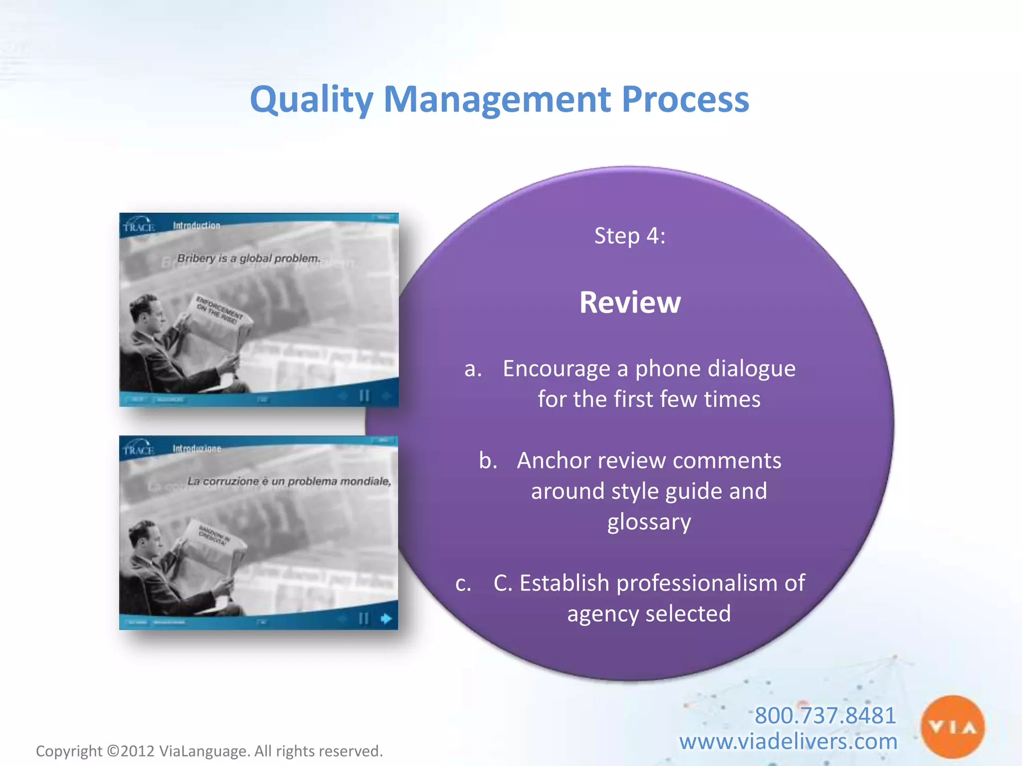 Quality Management Process


                                                                 Step 4:

                                                                Review
                                                    a. Encourage a phone dialogue
                                                          for the first few times

                                                      b. Anchor review comments
                                                          around style guide and
                                                                 glossary

                                                    c. C. Establish professionalism of
                                                              agency selected


                                                                                 800.737.8481
Copyright ©2012 ViaLanguage. All rights reserved.                          www.viadelivers.com
 