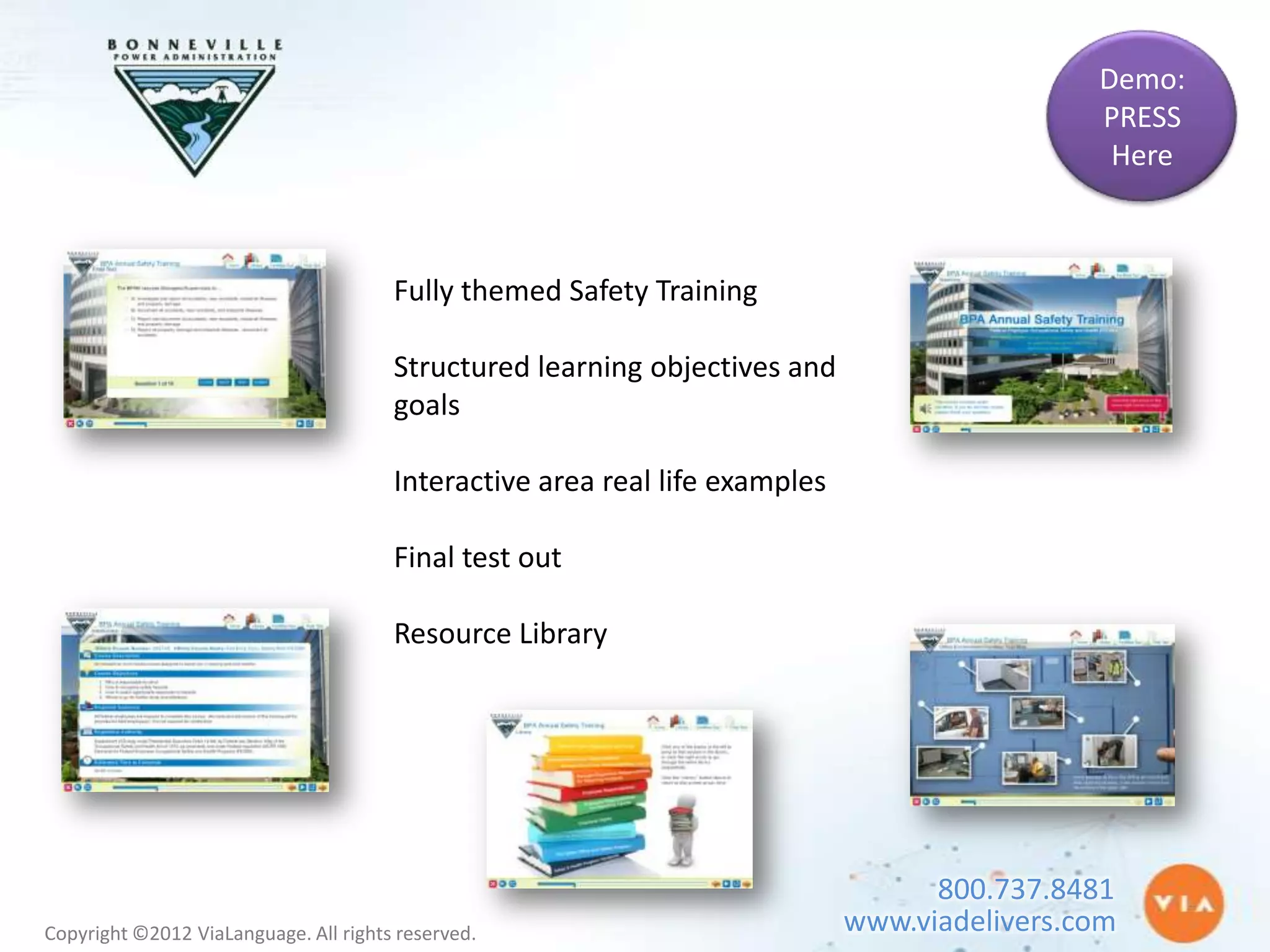 Demo:
                                                                                              PRESS
                                                                                               Here



                                       Fully themed Safety Training

                                       Structured learning objectives and
                                       goals

                                       Interactive area real life examples

                                       Final test out

                                       Resource Library




                                                                                   800.737.8481
Copyright ©2012 ViaLanguage. All rights reserved.                            www.viadelivers.com
 