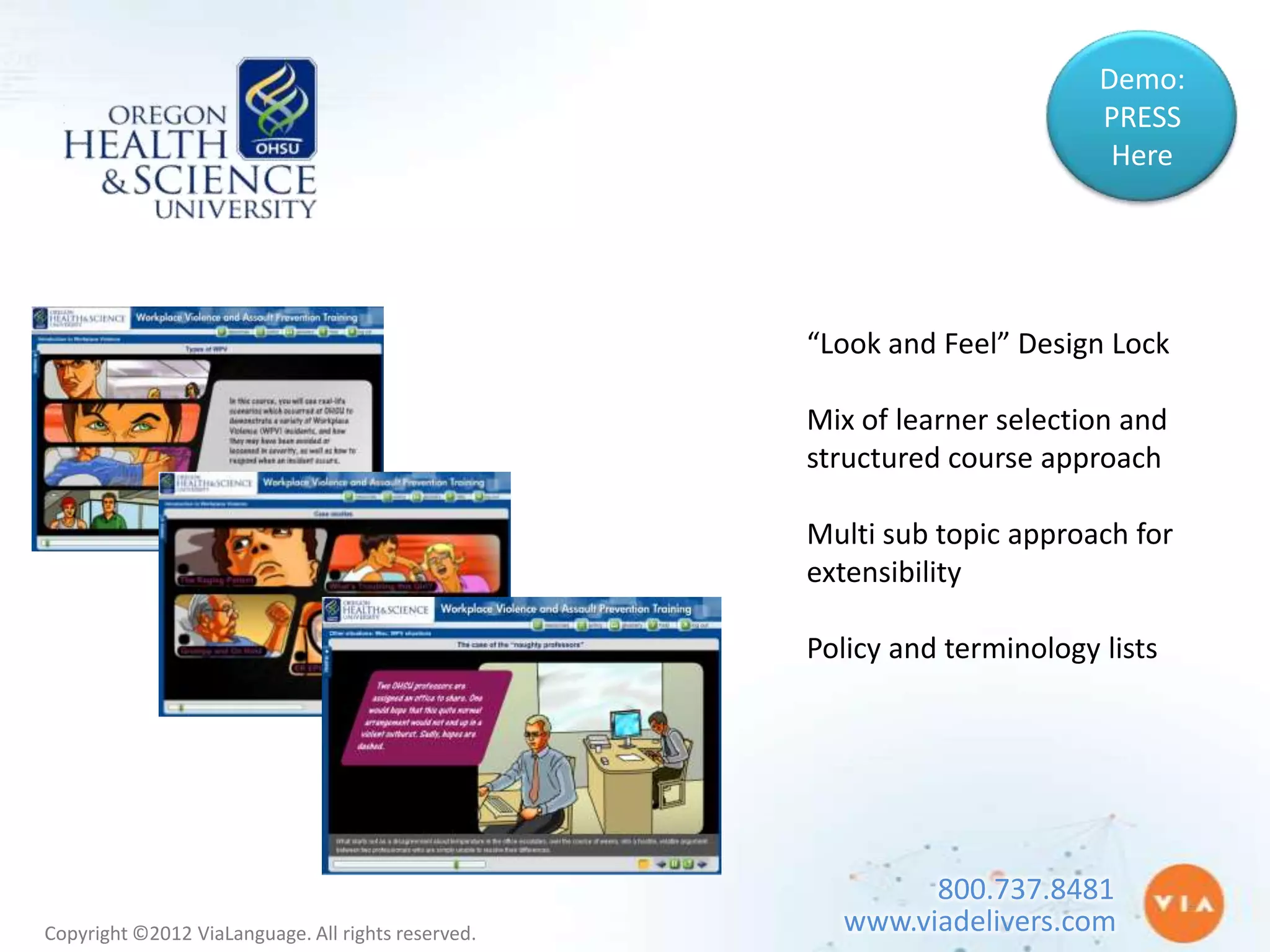 Demo:
                                                                           PRESS
                                                                            Here




                                                    “Look and Feel” Design Lock

                                                    Mix of learner selection and
                                                    structured course approach

                                                    Multi sub topic approach for
                                                    extensibility

                                                    Policy and terminology lists




                                                            800.737.8481
Copyright ©2012 ViaLanguage. All rights reserved.     www.viadelivers.com
 