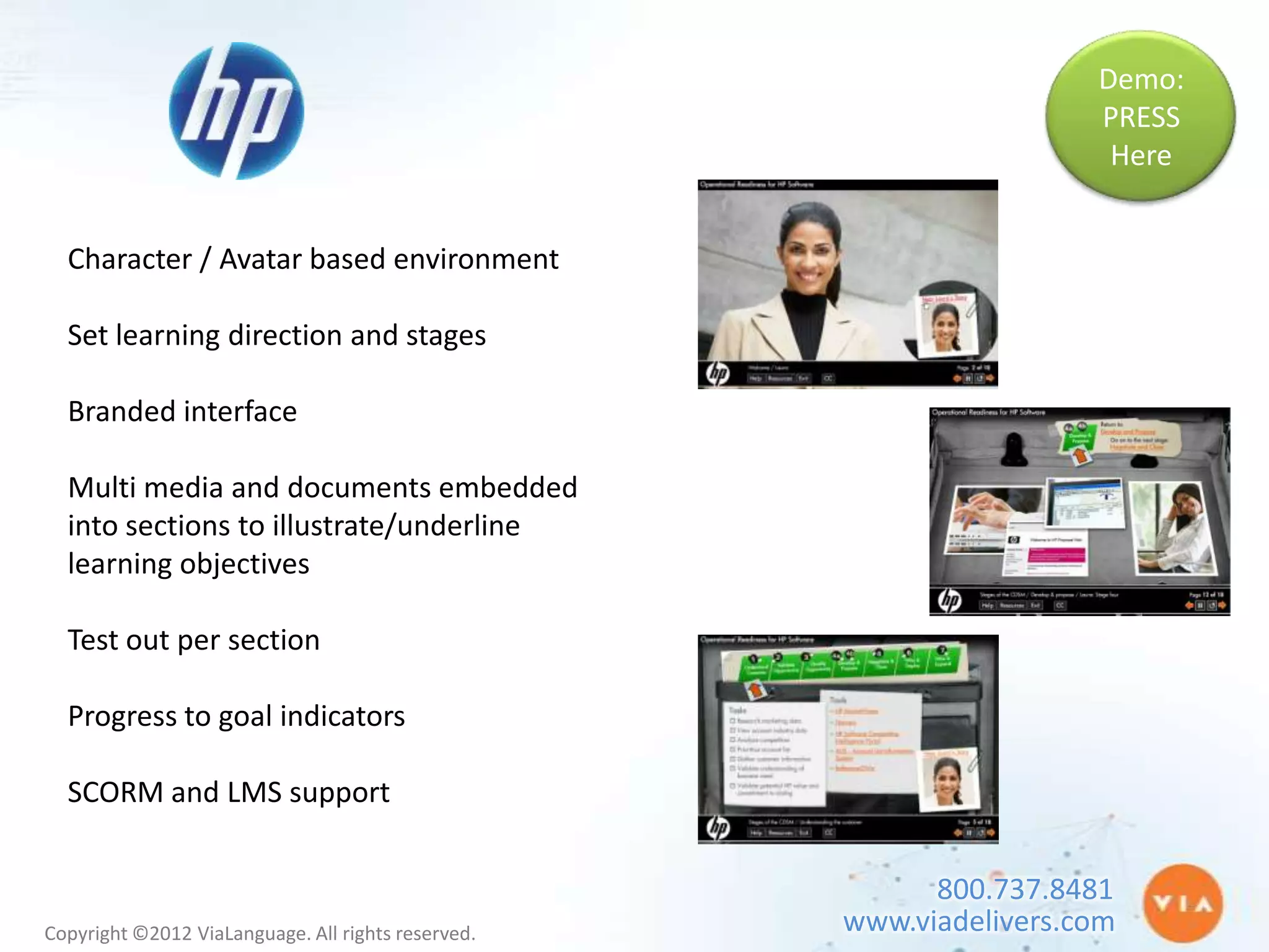 Demo:
                                                                     PRESS
                                                                      Here


  Character / Avatar based environment

  Set learning direction and stages

  Branded interface

  Multi media and documents embedded
  into sections to illustrate/underline
  learning objectives

  Test out per section

  Progress to goal indicators

  SCORM and LMS support


                                                          800.737.8481
Copyright ©2012 ViaLanguage. All rights reserved.   www.viadelivers.com
 