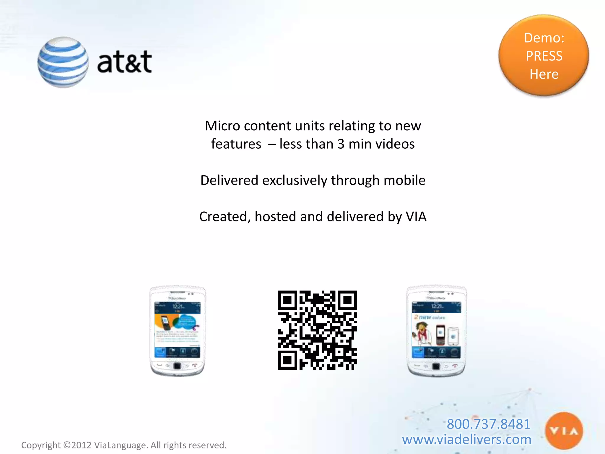 Demo:
                                                                                           PRESS
                                                                                            Here


                                           Micro content units relating to new
                                           features – less than 3 min videos

                                          Delivered exclusively through mobile

                                          Created, hosted and delivered by VIA




                                                                                800.737.8481
Copyright ©2012 ViaLanguage. All rights reserved.                         www.viadelivers.com
 