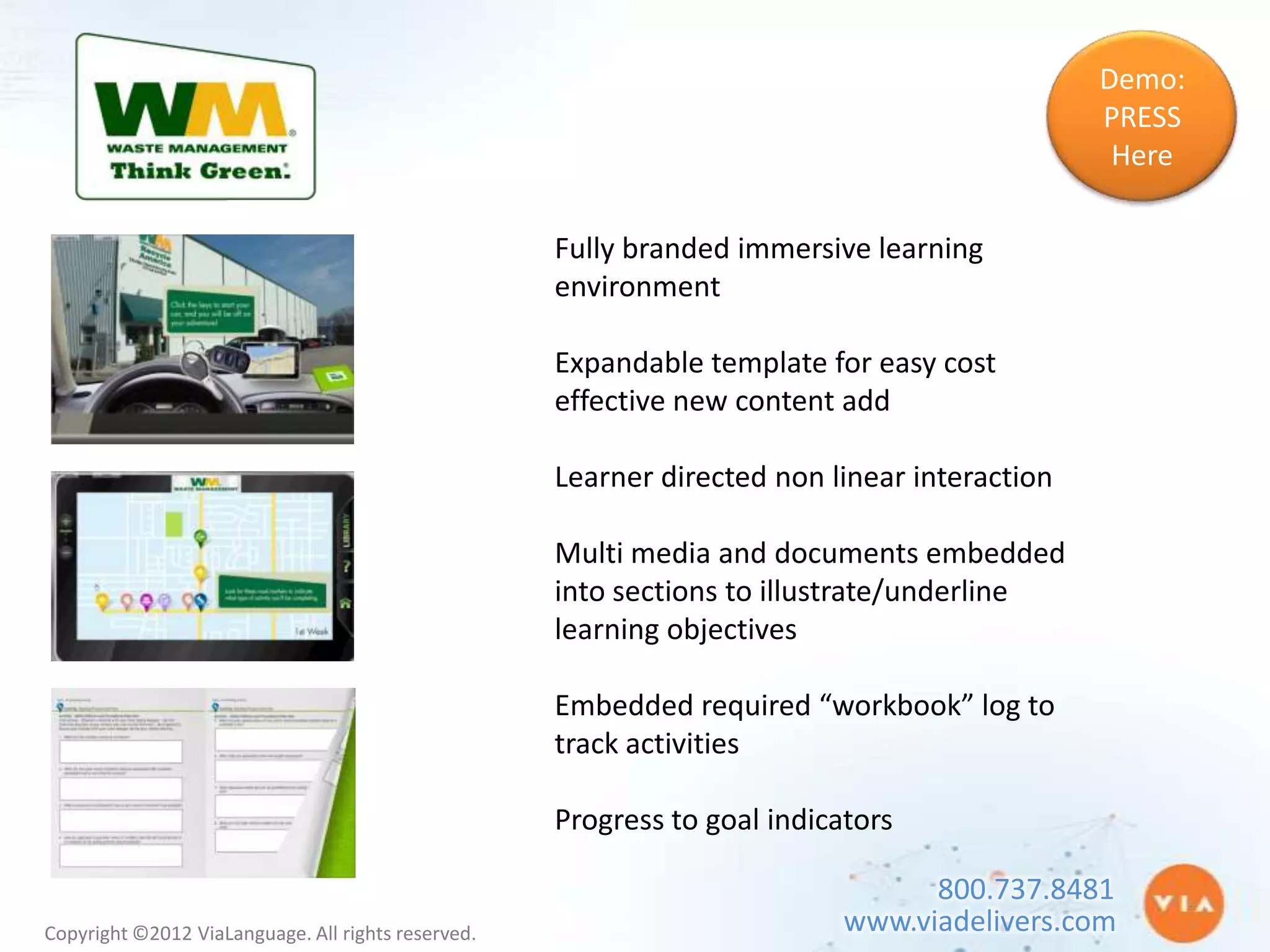 Demo:
                                                                                              PRESS
                                                                                               Here

                                                    Fully branded immersive learning
                                                    environment

                                                    Expandable template for easy cost
                                                    effective new content add

                                                    Learner directed non linear interaction

                                                    Multi media and documents embedded
                                                    into sections to illustrate/underline
                                                    learning objectives

                                                    Embedded required “workbook” log to
                                                    track activities

                                                    Progress to goal indicators

                                                                                 800.737.8481
Copyright ©2012 ViaLanguage. All rights reserved.                          www.viadelivers.com
 