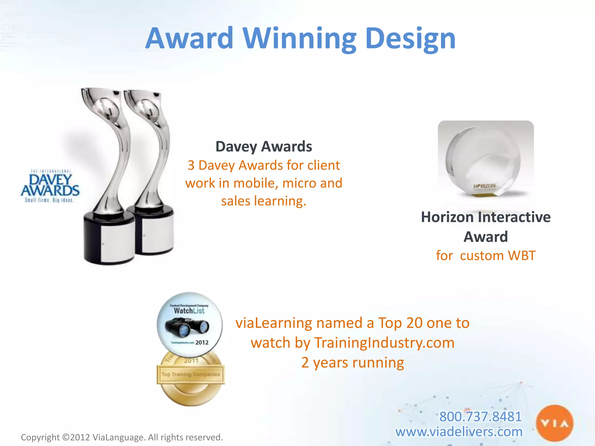Award Winning Design


                                               Davey Awards
                                       3 Davey Awards for client
                                       work in mobile, micro and
                                             sales learning.
                                                                              Horizon Interactive
                                                                                    Award
                                                                                for custom WBT



                                                    viaLearning named a Top 20 one to
                                                      watch by TrainingIndustry.com
                                                              2 years running


                                                                                800.737.8481
Copyright ©2012 ViaLanguage. All rights reserved.                         www.viadelivers.com
 