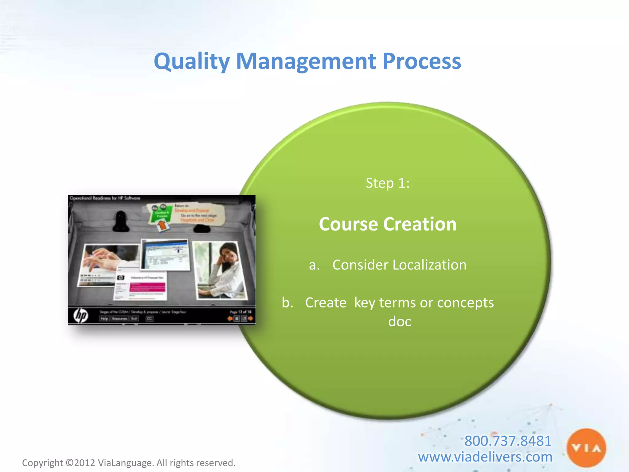 Quality Management Process



                                                                Step 1:

                                                         Course Creation
                                                       a. Consider Localization

                                                    b. Create key terms or concepts
                                                                    doc




                                                                                800.737.8481
Copyright ©2012 ViaLanguage. All rights reserved.                         www.viadelivers.com
 