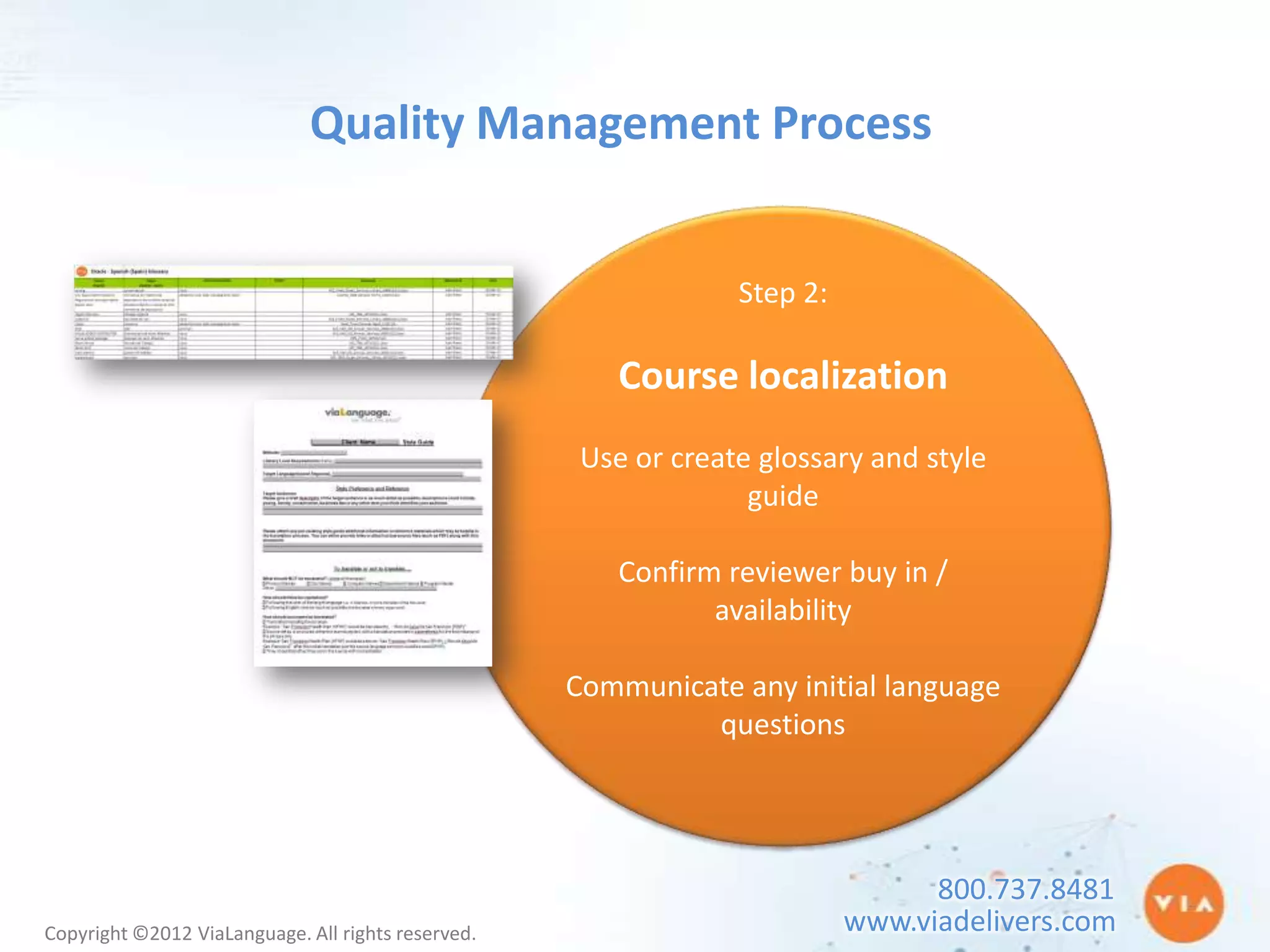 Quality Management Process


                                                                 Step 2:

                                                        Course localization
                                                     Use or create glossary and style
                                                                  guide

                                                        Confirm reviewer buy in /
                                                               availability

                                                    Communicate any initial language
                                                             questions




                                                                                 800.737.8481
Copyright ©2012 ViaLanguage. All rights reserved.                          www.viadelivers.com
 