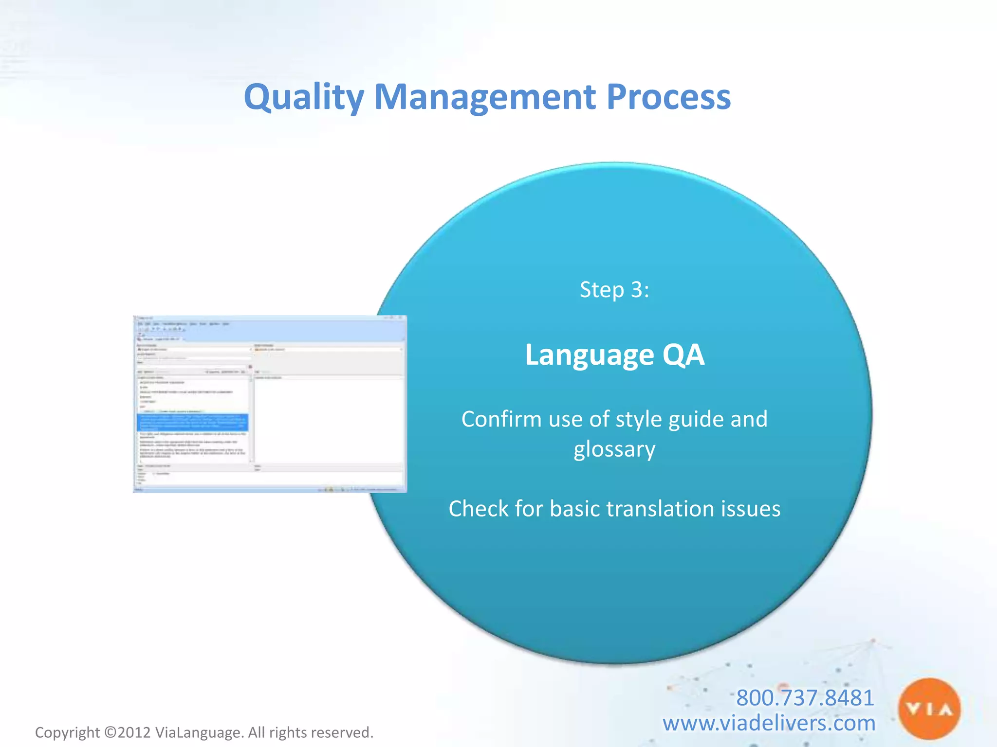 Quality Management Process



                                                                 Step 3:

                                                           Language QA
                                                     Confirm use of style guide and
                                                               glossary

                                                    Check for basic translation issues




                                                                                 800.737.8481
Copyright ©2012 ViaLanguage. All rights reserved.                          www.viadelivers.com
 