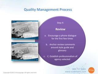 Quality Management Process


                                                                 Step 4:

                                                                Review
                                                    a. Encourage a phone dialogue
                                                          for the first few times

                                                      b. Anchor review comments
                                                          around style guide and
                                                                 glossary

                                                    c. C. Establish professionalism of
                                                              agency selected


                                                                                 800.737.8481
Copyright ©2012 ViaLanguage. All rights reserved.                          www.viadelivers.com
 