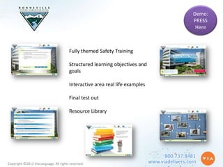 Demo:
                                                                                              PRESS
                                                                                               Here



                                       Fully themed Safety Training

                                       Structured learning objectives and
                                       goals

                                       Interactive area real life examples

                                       Final test out

                                       Resource Library




                                                                                   800.737.8481
Copyright ©2012 ViaLanguage. All rights reserved.                            www.viadelivers.com
 