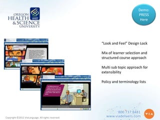 Demo:
                                                                           PRESS
                                                                            Here




                                                    “Look and Feel” Design Lock

                                                    Mix of learner selection and
                                                    structured course approach

                                                    Multi sub topic approach for
                                                    extensibility

                                                    Policy and terminology lists




                                                            800.737.8481
Copyright ©2012 ViaLanguage. All rights reserved.     www.viadelivers.com
 
