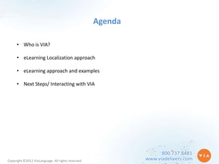 Agenda

      • Who is VIA?

      • eLearning Localization approach

      • eLearning approach and examples

      • Next Steps/ Interacting with VIA




                                                                   800.737.8481
Copyright ©2012 ViaLanguage. All rights reserved.            www.viadelivers.com
 