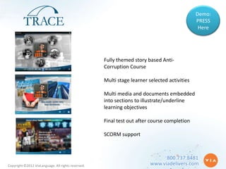 Demo:
                                                                                              PRESS
                                                                                               Here




                                                    Fully themed story based Anti-
                                                    Corruption Course

                                                    Multi stage learner selected activities

                                                    Multi media and documents embedded
                                                    into sections to illustrate/underline
                                                    learning objectives

                                                    Final test out after course completion

                                                    SCORM support



                                                                               800.737.8481
Copyright ©2012 ViaLanguage. All rights reserved.                        www.viadelivers.com
 