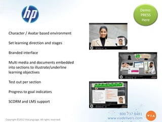 Demo:
                                                                     PRESS
                                                                      Here


  Character / Avatar based environment

  Set learning direction and stages

  Branded interface

  Multi media and documents embedded
  into sections to illustrate/underline
  learning objectives

  Test out per section

  Progress to goal indicators

  SCORM and LMS support


                                                          800.737.8481
Copyright ©2012 ViaLanguage. All rights reserved.   www.viadelivers.com
 