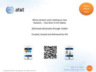 Demo:
                                                                                           PRESS
                                                                                            Here


                                           Micro content units relating to new
                                           features – less than 3 min videos

                                          Delivered exclusively through mobile

                                          Created, hosted and delivered by VIA




                                                                                800.737.8481
Copyright ©2012 ViaLanguage. All rights reserved.                         www.viadelivers.com
 