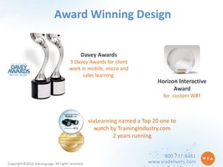 Award Winning Design


                                               Davey Awards
                                       3 Davey Awards for client
                                       work in mobile, micro and
                                             sales learning.
                                                                              Horizon Interactive
                                                                                    Award
                                                                                for custom WBT



                                                    viaLearning named a Top 20 one to
                                                      watch by TrainingIndustry.com
                                                              2 years running


                                                                                800.737.8481
Copyright ©2012 ViaLanguage. All rights reserved.                         www.viadelivers.com
 
