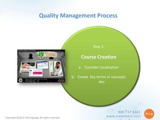 Quality Management Process



                                                                Step 1:

                                                         Course Creation
                                                       a. Consider Localization

                                                    b. Create key terms or concepts
                                                                    doc




                                                                                800.737.8481
Copyright ©2012 ViaLanguage. All rights reserved.                         www.viadelivers.com
 