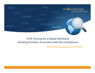 Welcome




          FCPA Training for a Global Workforce
   Avoiding Penalties Associated with Non‐Compliance
                          Presented by viaLanguage and CPA Global
 