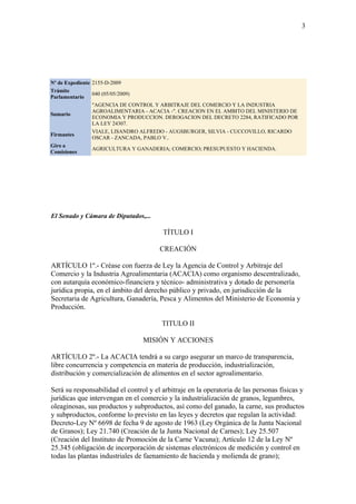 3




Nº de Expediente 2155-D-2009
Trámite
                 040 (05/05/2009)
Parlamentario
                 "AGENCIA DE CONTROL Y ARBITRAJE DEL COMERCIO Y LA INDUSTRIA
                 AGROALIMENTARIA - ACACIA -". CREACION EN EL AMBITO DEL MINISTERIO DE
Sumario
                 ECONOMIA Y PRODUCCION. DEROGACION DEL DECRETO 2284, RATIFICADO POR
                 LA LEY 24307.
                 VIALE, LISANDRO ALFREDO - AUGSBURGER, SILVIA - CUCCOVILLO, RICARDO
Firmantes
                 OSCAR - ZANCADA, PABLO V..
Giro a
                 AGRICULTURA Y GANADERIA; COMERCIO; PRESUPUESTO Y HACIENDA.
Comisiones




El Senado y Cámara de Diputados,...

                                        TÍTULO I

                                       CREACIÓN

ARTÍCULO 1º.- Créase con fuerza de Ley la Agencia de Control y Arbitraje del
Comercio y la Industria Agroalimentaria (ACACIA) como organismo descentralizado,
con autarquía económico-financiera y técnico- administrativa y dotado de personería
jurídica propia, en el ámbito del derecho público y privado, en jurisdicción de la
Secretaria de Agricultura, Ganadería, Pesca y Alimentos del Ministerio de Economía y
Producción.

                                        TITULO II

                                 MISIÓN Y ACCIONES

ARTÍCULO 2º.- La ACACIA tendrá a su cargo asegurar un marco de transparencia,
libre concurrencia y competencia en materia de producción, industrialización,
distribución y comercialización de alimentos en el sector agroalimentario.

Será su responsabilidad el control y el arbitraje en la operatoria de las personas físicas y
jurídicas que intervengan en el comercio y la industrialización de granos, legumbres,
oleaginosas, sus productos y subproductos, así como del ganado, la carne, sus productos
y subproductos, conforme lo previsto en las leyes y decretos que regulan la actividad:
Decreto-Ley Nº 6698 de fecha 9 de agosto de 1963 (Ley Orgánica de la Junta Nacional
de Granos); Ley 21.740 (Creación de la Junta Nacional de Carnes); Ley 25.507
(Creación del Instituto de Promoción de la Carne Vacuna); Artículo 12 de la Ley Nº
25.345 (obligación de incorporación de sistemas electrónicos de medición y control en
todas las plantas industriales de faenamiento de hacienda y molienda de grano);
 