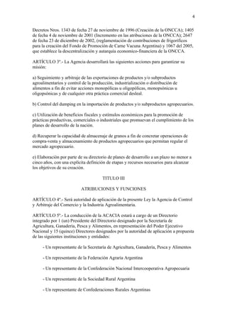 4

Decretos Nros. 1343 de fecha 27 de noviembre de 1996 (Creación de la ONCCA); 1405
de fecha 4 de noviembre de 2001 (Incremento en las atribuciones de la ONCCA); 2647
de fecha 23 de diciembre de 2002, (reglamentación de contribuciones de frigoríficos
para la creación del Fondo de Promoción de Carne Vacuna Argentina) y 1067 del 2005,
que establece la descentralización y autarquía economico-financiera de la ONCCA.

ARTÍCULO 3º.- La Agencia desarrollará las siguientes acciones para garantizar su
misión:

a) Seguimiento y arbitraje de las exportaciones de productos y/o subproductos
agroalimentarios y control de la producción, industrialización o distribución de
alimentos a fin de evitar acciones monopólicas u oligopólicas, monopsónicas u
oligopsónicas y de cualquier otra práctica comercial desleal.

b) Control del dumping en la importación de productos y/o subproductos agropecuarios.

c) Utilización de beneficios fiscales y estímulos económicos para la promoción de
prácticas productivas, comerciales o industriales que promuevan el cumplimiento de los
planes de desarrollo de la nación.

d) Recuperar la capacidad de almacenaje de granos a fin de concretar operaciones de
compra-venta y almacenamiento de productos agropecuarios que permitan regular el
mercado agropecuario.

e) Elaboración por parte de su directorio de planes de desarrollo a un plazo no menor a
cinco años, con una explícita definición de etapas y recursos necesarios para alcanzar
los objetivos de su creación.

                                      TITULO III

                          ATRIBUCIONES Y FUNCIONES

ARTÍCULO 4º.- Será autoridad de aplicación de la presente Ley la Agencia de Control
y Arbitraje del Comercio y la Industria Agroalimentaria.

ARTÍCULO 5º.- La conducción de la ACACIA estará a cargo de un Directorio
integrado por 1 (un) Presidente del Directorio designado por la Secretaría de
Agricultura, Ganadería, Pesca y Alimentos, en representación del Poder Ejecutivo
Nacional y 15 (quince) Directores designados por la autoridad de aplicación a propuesta
de las siguientes instituciones y entidades:

     - Un representante de la Secretaría de Agricultura, Ganadería, Pesca y Alimentos

     - Un representante de la Federación Agraria Argentina

     - Un representante de la Confederación Nacional Intercooperativa Agropecuaria

     - Un representante de la Sociedad Rural Argentina

     - Un representante de Confederaciones Rurales Argentinas
 
