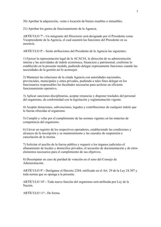 7

20) Aprobar la adquisición, venta o locación de bienes muebles o inmuebles.

21) Aprobar los gastos de funcionamiento de la Agencia.

ARTÍCULO 7º.- Un integrante del Directorio será designado por el Presidente como
Vicepresidente de la Agencia, el cual asumirá las funciones del Presidente en su
ausencia.

ARTÍCULO 8º.- Serán atribuciones del Presidente de la Agencia las siguientes:

1) Ejercer la representación legal de la ACACIA, la dirección de su administración
interna y las actividades de índole económica, financiera y patrimonial, conforme lo
establecido en la presente medida, pudiendo delegar expresamente funciones cuando las
necesidades de la gestión así lo aconsejen

2) Mantener las relaciones de la citada Agencia con autoridades nacionales,
provinciales, municipales y entes privados, pudiendo a tales fines delegar en los
funcionarios responsables las facultades necesarias para acelerar un eficiente
funcionamiento operativo.

3) Aplicar sanciones disciplinarias, aceptar renuncias y disponer traslados del personal
del organismo, de conformidad con la legislación y reglamentación vigente.

4) Aceptar donaciones, subvenciones, legados y contribuciones de cualquier índole que
le fueran ofrecidas al organismo.

5) Cumplir y velar por el cumplimiento de las normas vigentes en las materias de
competencia del organismo.

6) Llevar un registro de los respectivos operadores, estableciendo las condiciones y
alcances de la inscripción y su mantenimiento y las causales de suspensión o
cancelación de la misma.

7) Solicitar el auxilio de la fuerza pública y requerir a los órganos judiciales el
allanamiento de locales y domicilios privados; el secuestro de documentación y de otros
elementos necesarios para el cumplimiento de sus objetivos.

8) Desempatar en caso de paridad de votación en el seno del Consejo de
Administración.

ARTÍCULO 9º.- Deróganse el Decreto 2284, ratificado en el Art. 29 de la Ley 24.307 y
toda norma que se oponga a la presente.

ARTÍCULO 10º.- Toda nueva función del organismo será atribuida por Ley de la
Nación.

ARTÍCULO 11ª.- De forma.
 